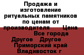 Продажа и изготовление ритуальных памятников по ценам от производителя!!! › Цена ­ 5 000 - Все города Другое » Другое   . Приморский край,Владивосток г.